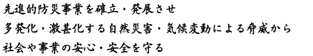 先進的防災事業を確立・発展させ　多発化・激甚化する自然災害・気候変動による脅威から　社会や事業の安心・安全を守る！