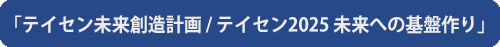 テイセン未来創造計画 / テイセン2025 未来への基盤作り